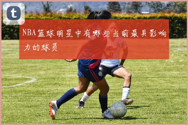 NBA篮球明星中有哪些当前最具影响力的球员