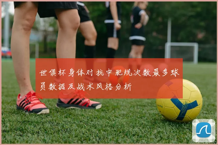 世俱杯身体对抗中犯规次数最多球员数据及战术风格分析