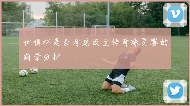 世俱杯是否考虑设立传奇球员赛的前景分析