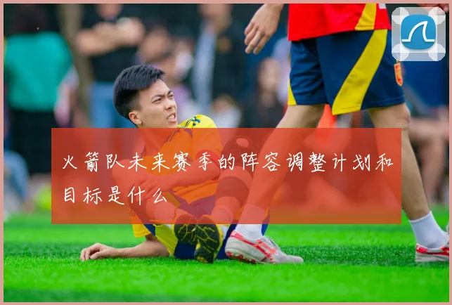 火箭队未来赛季的阵容调整计划和目标是什么