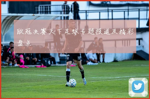 欧冠决赛天下足球专题报道及精彩盘点