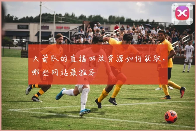 火箭队的直播回放资源如何获取，哪些网站最推荐