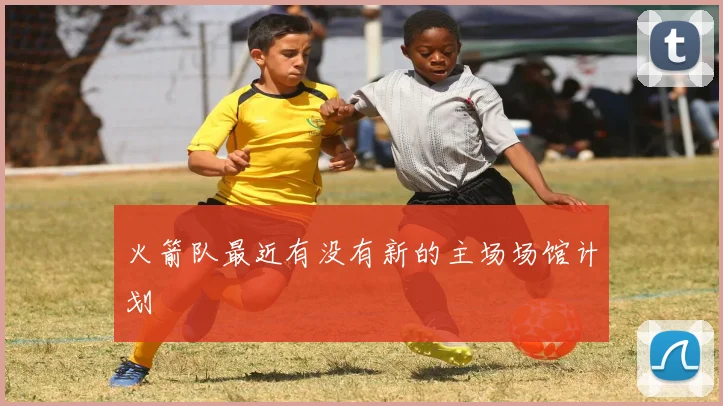 火箭队最近有没有新的主场场馆计划