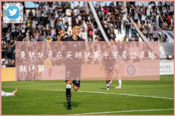 曼联球员在英超联赛中穿着的足球鞋详解