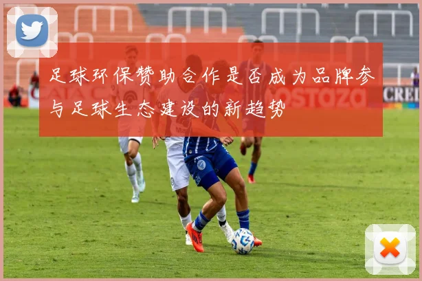足球环保赞助合作是否成为品牌参与足球生态建设的新趋势